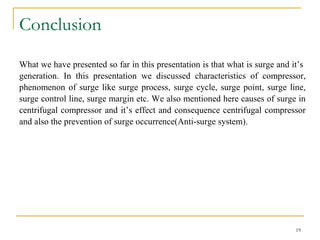 Conclusion
19
What we have presented so far in this presentation is that what is surge and it’s
generation. In this presentation we discussed characteristics of compressor,
phenomenon of surge like surge process, surge cycle, surge point, surge line,
surge control line, surge margin etc. We also mentioned here causes of surge in
centrifugal compressor and it’s effect and consequence centrifugal compressor
and also the prevention of surge occurrence(Anti-surge system).
 