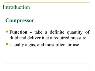  Function - take a definite quantity of
fluid and deliver it at a required pressure.
 Usually a gas, and most often air use.
3
Introduction
Compressor
 