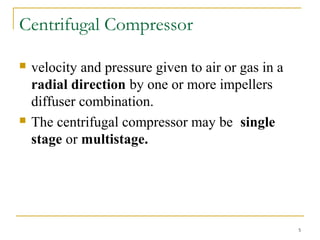 Centrifugal Compressor
 velocity and pressure given to air or gas in a
radial direction by one or more impellers
diffuser combination.
 The centrifugal compressor may be single
stage or multistage.
5
 