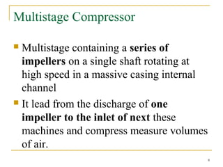 Multistage Compressor
 Multistage containing a series of
impellers on a single shaft rotating at
high speed in a massive casing internal
channel
 It lead from the discharge of one
impeller to the inlet of next these
machines and compress measure volumes
of air.
8
 