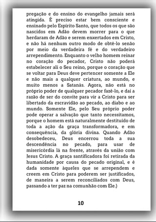 pregação e do ensino do evangelho jamais será
atingida. É preciso estar bem consciente e
ensinado pelo Espírito Santo, que todos os que são
nascidos em Adão devem morrer para o que
herdaram de Adão e serem enxertados em Cristo,
e não há nenhum outro modo de obtê-lo senão
por meio da verdadeira fé e do verdadeiro
arrependimento. Enquanto o velho homem reinar
no coração do pecador, Cristo não poderá
estabelecer ali o Seu reino, porque o coração que
se voltar para Deus deve pertencer somente a Ele
e não mais a qualquer criatura, ao mundo, e
muito menos a Satanás. Agora, não está no
próprio poder de qualquer pecador fazê-lo, e daí a
razão de ser do convite para vir a Cristo para ser
libertado da escravidão ao pecado, ao diabo e ao
mundo. Somente Ele, pelo Seu próprio poder
pode operar a salvação que tanto necessitamos,
porque o homem está naturalmente destituído de
toda a ação da graça transformadora, e em
consequência, da glória divina. Quando Adão
desobedeceu, Deus encerrou toda a sua
descendência no pecado, para usar de
misericórdia lá na frente, através da união com
Jesus Cristo. A graça santificadora foi retirada da
humanidade por causa do pecado original, e é
dada somente àqueles que se arrependem e
creem em Cristo para poderem ser justificados,
de maneira a serem reconciliados com Deus,
passando a ter paz na comunhão com Ele.)
10
 