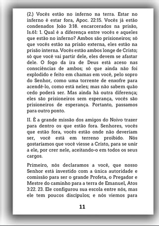 (2.) Vocês estão no inferno na terra. Estar no
inferno é estar fora, Apoc. 22:15. Vocês já estão
condenados João 3:18. encarcerados na prisão,
Is.61: 1. Qual é a diferença entre vocês e aqueles
que estão no inferno? Ambos são prisioneiros; só
que vocês estão na prisão externa, eles estão na
prisão interna. Vocês estão ambos longe de Cristo;
só que você vai partir dele, eles devem se afastar
dele. O fogo da ira de Deus está aceso nas
consciências de ambos; só que ainda não foi
explodido e feito em chamas em você, pelo sopro
do Senhor, como uma torrente de enxofre para
acendê-lo, como está neles; mas não sabem quão
cedo poderá ser. Mas ainda há outra diferença;
eles são prisioneiros sem esperança, vocês são
prisioneiros de esperança. Portanto, passamos
para outro ponto.
II. É a grande missão dos amigos do Noivo trazer
para dentro os que estão fora. Senhores, vocês
que estão fora, vocês estão onde não deveriam
ser, você está em terreno proibido. Nós
gostaríamos que você viesse a Cristo, para se unir
a ele, por crer nele, aceitando-o em todos os seus
cargos.
Primeiro, nós declaramos a você, que nosso
Senhor está investido com a única autoridade e
comissão para ser o grande Profeta, o Pregador e
Mestre do caminho para a terra de Emanuel, Atos
3:22. 23. Ele configurou sua escola entre nós, mas
ele tem poucos discípulos; e nós viemos para
11
 