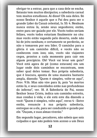 obrigar-te a entrar, para que a casa dele se encha.
Satanás tem muitos discípulos; a sabedoria carnal
tem muitos estudiosos. Ai disso! Oh saia deles. Só
nosso Senhor é aquele que o Pai deu para ser o
grande Líder da Canaã celestial, Is. 55: 4. Nenhum
nunca entou lá, senão seus seguidores; então,
entre para ser guiado por ele. Vocês todos seriam
felizes, vocês todos estariam finalmente no céu:
mas vocês estão vagando pelo deserto, onde não
há de jeito nenhum; e certamente se perderão, se
não o tomarem por seu líder. O caminho para a
glória é um caminho difícil, e vocês não os
conhecem com isso; não, vocês são viajantes
cegos, prontos a cada momento para cair em
algum precipício. Oh! Você vai levar um guia?
Você está agora de pé (como estavam) em um
lugar onde dois caminhos se encontram, sem
saber qual deles tomar. Sua própria sabedoria,
que é loucura, aponta de uma maneira bastante
ampla, dizendo: "Quem é simples, volte-se aqui",
Prov. 9:16. Mas não vire para lá, pois "os mortos
estão lá, e seus convidados estão nas profundezas
do inferno", ver. 18. A Sabedoria do Pai, nosso
Senhor Jesus Cristo, indica um caminho estreito,
mas conduz à vida; e ele está este dia dizendo a
você: "Quem é simples, volte aqui", verso 4 - Entre
então, renuncie à sua própria sabedoria,
entregue-se a ele, para ser conduzido e guiado por
ele. "Ouçam, e suas almas viverão."
Em segundo lugar, pecadores, não sabeis que sois
culpados e que não podeis tem acesso a um Deus
12
 