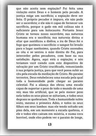 que não aceita sem expiação? Foi feita uma
violação entre Deus e o homem pelo pecado. A
justiça exige um sacrifício; a expiação deve ser
feita. O próprio pecador é impuro, ele não pode
ser o sacerdote; e ele não é capaz de fornecer um
sacrifício, porque o gado em mil colinas não é
suficiente para um holocausto. Portanto Jesus
Cristo se tornou nosso sacerdote; sua natureza
humana era o sacrifício; sua natureza divina o
altar que santificou a dádiva; a ira de Deus foi o
fogo que queimou o sacrifício: o sangue foi levado
para o lugar santíssimo, quando Cristo ascendeu
ao céu e se sentou à mão direita do Pai, para
interceder pelos pecadores, com base na sua
satisfação. Agora, aqui está a expiação; e nós
teríamos você caindo com este dispositivo de
salvação por um Cristo crucificado, renunciando
à sua própria justiça, para que você possa subir ao
céu pela escada da mediação de Cristo. No paraíso
terrestre, Deus estabeleceu uma escada pela qual
toda a humanidade pode chegar ao paraíso
celestial. Foi a aliança das obras; uma escada
capaz de suportar o peso de todo o mundo de uma
vez; mas tão artificial, que se pelo menor peso
nela todos os seus pinos se soltariam, e todos seus
degraus se quebrariam. Toda a humanidade subiu
nisto, mesmo o primeiro Adão, e todos os seus
filhos em seus lombos: mas ele tendo soltado um
pino dela, em um momento a escada quebrou, e
ele e todos eles caíram em miséria, e numa cova
horrível, onde eles podem ver o paraíso de longe,
13
 