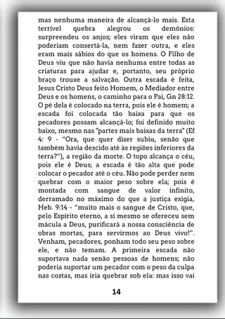 mas nenhuma maneira de alcançá-lo mais. Esta
terrível quebra alegrou os demônios:
surpreendeu os anjos; eles viram que eles não
poderiam consertá-la, nem fazer outra, e eles
eram mais sábios do que os homens. O Filho de
Deus viu que não havia nenhuma entre todas as
criaturas para ajudar e, portanto, seu próprio
braço trouxe a salvação. Outra escada é feita,
Jesus Cristo Deus feito Homem, o Mediador entre
Deus e os homens, o caminho para o Pai, Gn 28:12.
O pé dela é colocado na terra, pois ele é homem; a
escada foi colocada tão baixa para que os
pecadores possam alcançá-lo; foi definido muito
baixo, mesmo nas "partes mais baixas da terra" (Ef
4: 9 - “Ora, que quer dizer subiu, senão que
também havia descido até às regiões inferiores da
terra?”), a região da morte. O topo alcança o céu,
pois ele é Deus; a escada é tão alta que pode
colocar o pecador até o céu. Não pode perder nem
quebrar com o maior peso sobre ela; pois é
montada com sangue de valor infinito,
derramado no máximo do que a justiça exigia,
Heb. 9:14 - “muito mais o sangue de Cristo, que,
pelo Espírito eterno, a si mesmo se ofereceu sem
mácula a Deus, purificará a nossa consciência de
obras mortas, para servirmos ao Deus vivo!”.
Venham, pecadores, ponham todo seu peso sobre
ele, e não temam. A primeira escada não
suportava nada senão pessoas de homens; não
poderia suportar um pecador com o peso da culpa
nas costas, mas iria quebrar sob ela: mas isso vai
14
 