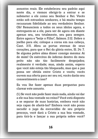 assuntos reais. Ele estabeleceu seu padrão aqui
neste dia, e viemos obrigá-lo a entrar e se
submeter a ele como seu Senhor e Rei. Vocês
estão sob estranhos senhores, e há muito tempo
recusaram fidelidade ao seu verdadeiro Senhor.
Oh! Renunciem a todos os seus ídolos agora, e
entreguem-se a ele, para ser de agora em diante
apenas seu, seu totalmente, seu para sempre.
Entre agora e "beije o Filho", Salmos. 2:12. Dobre o
joelho para ele; coloque a coroa em sua cabeça,
Cant. 3:11. Abra as portas eternas de seus
corações, para que o Rei da glória entre, Sl. 24: 7.
Se alguma pobre alma disser consigo mesma: Ai
de mim! Os exércitos do inferno dentro do meu
peito não são tão facilmente despojados;
realmente é verdade; mas, ainda assim, espero
que você não esteja tão bloqueado, mas que a paz
possa ser obtida entre Cristo e vocês; vocês
ouvem sua oferta para ser seu rei, vocês darão seu
consentimento a isso?
Eu vou lhe fazer apenas duas perguntas para
clarear este assunto.
(1.) Se você não pode fazer mais nada, ainda vai dar
a ele sua boa vontade no reino? Você está disposto
a se separar de suas luxúrias, embora você não
seja capaz de afastá-las? Embora você não possa
sacudir o jugo da escravidão de seu próprio
pescoço, você dará a Cristo a sua boa vontade,
para tirá-la e lançar a sua própria sobre você?
16
 