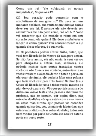 Como um rei “ele subjugará as nossas
iniquidades”, Miqueias 7:19.
(2.) Seu coração pode consentir com o
absolutismo de seu governo? Ele deve ser um
monarca absoluto, sua vontade em todas as coisas
deve ser sua lei. E porque ele não deveria ser
assim? Pois ele não pode errar, Sal. 45: 6, 7. Você
vai consentir que ele modele o reino em seu
coração como ele quiser? Ele deve estabelecer e
lançar lá como quiser? Teu consentimento a ele
quando ele se oferece, é a sua vinda.
III. Os pecadores podem entrar. Saiba, então, que
você tem liberdade do Mestre da casa para entrar.
Se não fosse assim, ele não enviaria seus servos
para obrigá-los a entrar. Não, senhores, ele
poderia manter suas portas trancadas contra
vocês, se não fosse a sua vontade, entrariam: e se
vocês tivessem a ousadia de vir e bater à porta, ou
oferecer violência, ele poderia falar uma palavra
que faria você cair para trás. Nosso Senhor Jesus
Cristo dá liberdade justa a todos vocês, mesmo ao
pior de vocês, para vir. Vós que portais a marca do
diabo em vossas testas; vós, pessoas abertamente
profanas, que se sentam, por assim dizer, nas
estradas do diabo; vós que estais com a sua marca
na vossa mão direita, que possais vis esconder
quando quiserdes, vós, os mais vis hipócritas, que
estais escondidos sob as sebes do diabo; todos sois
bem-vindos por parte de Cristo, ele não irá bater a
porta em vosso rosto.
17
 