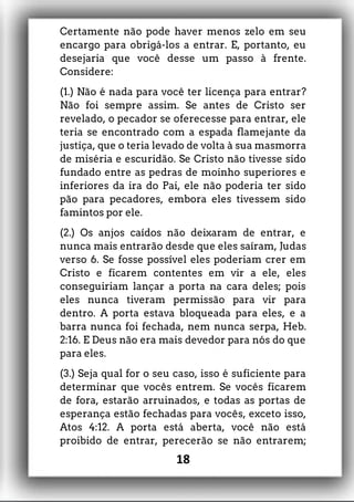 Certamente não pode haver menos zelo em seu
encargo para obrigá-los a entrar. E, portanto, eu
desejaria que você desse um passo à frente.
Considere:
(1.) Não é nada para você ter licença para entrar?
Não foi sempre assim. Se antes de Cristo ser
revelado, o pecador se oferecesse para entrar, ele
teria se encontrado com a espada flamejante da
justiça, que o teria levado de volta à sua masmorra
de miséria e escuridão. Se Cristo não tivesse sido
fundado entre as pedras de moinho superiores e
inferiores da ira do Pai, ele não poderia ter sido
pão para pecadores, embora eles tivessem sido
famintos por ele.
(2.) Os anjos caídos não deixaram de entrar, e
nunca mais entrarão desde que eles saíram, Judas
verso 6. Se fosse possível eles poderiam crer em
Cristo e ficarem contentes em vir a ele, eles
conseguiriam lançar a porta na cara deles; pois
eles nunca tiveram permissão para vir para
dentro. A porta estava bloqueada para eles, e a
barra nunca foi fechada, nem nunca serpa, Heb.
2:16. E Deus não era mais devedor para nós do que
para eles.
(3.) Seja qual for o seu caso, isso é suficiente para
determinar que vocês entrem. Se vocês ficarem
de fora, estarão arruinados, e todas as portas de
esperança estão fechadas para vocês, exceto isso,
Atos 4:12. A porta está aberta, você não está
proibido de entrar, perecerão se não entrarem;
18
 