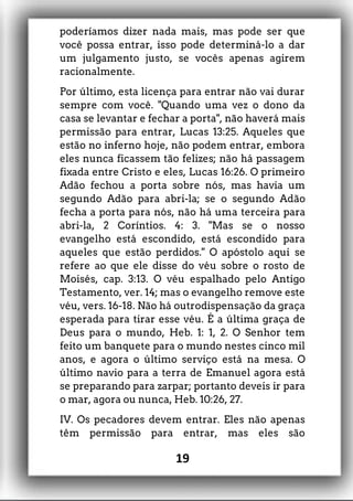 poderíamos dizer nada mais, mas pode ser que
você possa entrar, isso pode determiná-lo a dar
um julgamento justo, se vocês apenas agirem
racionalmente.
Por último, esta licença para entrar não vai durar
sempre com você. "Quando uma vez o dono da
casa se levantar e fechar a porta", não haverá mais
permissão para entrar, Lucas 13:25. Aqueles que
estão no inferno hoje, não podem entrar, embora
eles nunca ficassem tão felizes; não há passagem
fixada entre Cristo e eles, Lucas 16:26. O primeiro
Adão fechou a porta sobre nós, mas havia um
segundo Adão para abri-la; se o segundo Adão
fecha a porta para nós, não há uma terceira para
abri-la, 2 Coríntios. 4: 3. "Mas se o nosso
evangelho está escondido, está escondido para
aqueles que estão perdidos." O apóstolo aqui se
refere ao que ele disse do véu sobre o rosto de
Moisés, cap. 3:13. O véu espalhado pelo Antigo
Testamento, ver. 14; mas o evangelho remove este
véu, vers. 16-18. Não há outrodispensação da graça
esperada para tirar esse véu. É a última graça de
Deus para o mundo, Heb. 1: 1, 2. O Senhor tem
feito um banquete para o mundo nestes cinco mil
anos, e agora o último serviço está na mesa. O
último navio para a terra de Emanuel agora está
se preparando para zarpar; portanto deveis ir para
o mar, agora ou nunca, Heb. 10:26, 27.
IV. Os pecadores devem entrar. Eles não apenas
têm permissão para entrar, mas eles são
19
 