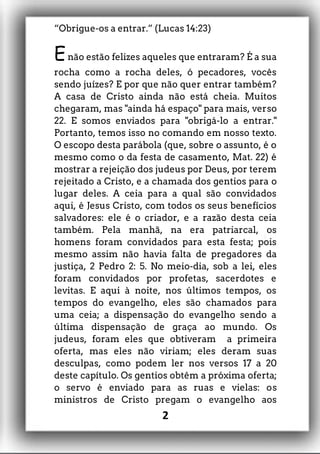 “Obrigue-os a entrar.” (Lucas 14:23)
Enão estão felizes aqueles que entraram? É a sua
rocha como a rocha deles, ó pecadores, vocês
sendo juízes? E por que não quer entrar também?
A casa de Cristo ainda não está cheia. Muitos
chegaram, mas "ainda há espaço" para mais, verso
22. E somos enviados para "obrigá-lo a entrar."
Portanto, temos isso no comando em nosso texto.
O escopo desta parábola (que, sobre o assunto, é o
mesmo como o da festa de casamento, Mat. 22) é
mostrar a rejeição dos judeus por Deus, por terem
rejeitado a Cristo, e a chamada dos gentios para o
lugar deles. A ceia para a qual são convidados
aqui, é Jesus Cristo, com todos os seus benefícios
salvadores: ele é o criador, e a razão desta ceia
também. Pela manhã, na era patriarcal, os
homens foram convidados para esta festa; pois
mesmo assim não havia falta de pregadores da
justiça, 2 Pedro 2: 5. No meio-dia, sob a lei, eles
foram convidados por profetas, sacerdotes e
levitas. E aqui à noite, nos últimos tempos, os
tempos do evangelho, eles são chamados para
uma ceia; a dispensação do evangelho sendo a
última dispensação de graça ao mundo. Os
judeus, foram eles que obtiveram a primeira
oferta, mas eles não viriam; eles deram suas
desculpas, como podem ler nos versos 17 a 20
deste capítulo. Os gentios obtêm a próxima oferta;
o servo é enviado para as ruas e vielas: os
ministros de Cristo pregam o evangelho aos
2
 