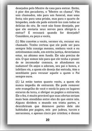 desejados pelo Mestre da casa para entrar. Então,
ó pior dos pecadores, o "Mestre os chama". Vós
sois chamados, não para um funeral, mas uma
festa; não para uma prisão, mas para o quarto de
hóspedes, onde ele pode entretê-los com todas as
delícias do céu. Se você não fosse desejado, por
que ele enviaria seus servos para obrigá-lo a
entrar? E recusará quando for desejado?
Considere, eu peço a vocês,
(1.) Não convém a vocês, vermes vis, recusar seu
chamado. Tenho certeza que ele pode ser para
sempre feliz consigo mesmo, embora você e eu
estivéssemos onde, em estrita justiça, deveríamos
estar, no abismo sem fundo. Ele não precisa de
nós. O que somos nós para que ele tenha o prazer
de se incomodar conosco, se afundamos ou
nadamos! Os anjos o adoram, seu pai o honra, e
infelizes vis, a quem ele deseja dar entrada, têm o
semblante para recusar aquele a quem o Pai
sempre ouve.
(2.) Lá estão tantos quanto vocês, a quem ele
nunca impediu de entrarem. Ele pode remover
este evangelho de você e enviá-lo para os lugares
escuros da terra, e obrigar os pagãos a entrarem.
Ele o fez, é muito provável que suas ofertas seriam
mais bem atendidas entre eles do que entre nós.
Alguns dividem o mundo em trinta partes, e
descobriram que dezenove partes dele são
habitadas por pagãos, seis por judeus, turcos e
sarracenos, e apenas cinco por cristãos; e dessas
20
 