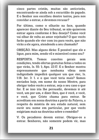 cinco partes cristãs, muitas são anticristãs,
encontrando-se ainda sob a escuridão do papado.
E o Senhor nos escolheu dentre tantos, para nos
convidar a entrar, e devemos recusar?
Por último, como o olharão na face, quando
aparecer diante do Seu tribunal, se não quiserem
entrar agora conforme é Seu desejo? Como você
vai olhar de volta ao amor rejeitado? O que vocês
farão quando ele vier com ira para vocês, que não
virão a ele agora, atendendo a seu chamado?
OBJEÇÃO. Mas alguns dirão: É possível que ele e
ligue, para mim, sendo vil e miserável como sou?
RESPOSTA. Temos convites gerais sem
condições, tendo ofertas gratuitas feitas a todos os
que virão, Is. 55: 1; Apo. 22:17. E o Senhor mostra
expressamente que nenhuma vileza nem
indignidade impedirá qualquer um que vier, Is.
1:18. Jer. 3: 1. e o que você teria mais? Somos
enviados hoje, em nome do nosso Mestre, para
obrigar todos vocês a entrar, seja o seu caso o que
for. E se isso iria lhe persuadir, devemos ir até
você, um por um, e dizer-lhes, que é você, e você,
e você, que Cristo chama para entrar. Se
acreditam em nossa doutrina a partir da Palavra, a
respeito da miséria de seu estado natural, sem
ouvir seu nome em particular, por que vocês
exigiriam mais na doutrina sobre o remédio?
V. Os pecadores devem entrar. Obrigue-os a
entrar. Senhores, não somente podem vir, mas
21
 
