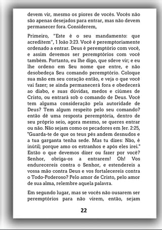 devem vir, mesmo os piores de vocês. Vocês não
são apenas desejados para entrar, mas não devem
permanecer fora. Considerem,
Primeiro, “Este é o seu mandamento: que
acreditem”, 1 João 3:23. Você é peremptoriamente
ordenado a entrar. Deus é peremptório com você,
e assim devemos ser peremptórios com você
também. Portanto, eu lhe digo, que sdeve vir; e eu
lhe ordeno em Seu nome que entre, e não
desobedeça Seu comando peremptório. Coloque
sua mão em seu coração então, e veja o que você
vai fazer; se ainda permanecerá fora e obedecerá
ao diabo, e suas dúvidas, medos e ciúmes de
Cristo, ou entrará sob o comando de Deus. Você
tem alguma consideração pela autoridade de
Deus? Tem algum respeito pelo seu comando?
então dê uma resposta peremptória, dentro de
seu próprio seio, agora mesmo, se queres entrar
ou não. Não sejam como os pecadores em Jer. 2:25,
"Guarda-te de que os teus pés andem desnudos e
a tua garganta tenha sede. Mas tu dizes: Não, é
inútil; porque amo os estranhos e após eles irei."
Então o que devemos dizer ou fazer por você?
Senhor, obriga-os a entrarem! Oh! Vos
endurecereis contra o Senhor, e estendereis a
vossa mão contra Deus e vos fortalecereis contra
o Todo-Poderoso? Pelo amor de Cristo, pelo amor
de sua alma, relembre aquela palavra.
Em segundo lugar, mas se vocês não ousarem ser
peremptórios para não virem, então, sejam
22
 