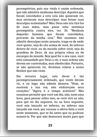 peremptórios; pois sua vinda é assim ordenada,
que não admitirá nenhuma desculpa. Aqueles que
foram convidados a esta ceia não quiseram vir,
mas enviaram suas desculpas: mas foram suas
desculpas sustentadas? Não; Deus não iria tirá-los
de suas mãos, mas passa uma sentença
peremptória contra eles, ver. 24. "Nenhum
daqueles homens que foram convidados,
provarão da minha ceia." Nós ousamos não
admitir desculpas neste assunto, traga-os de onde
você quiser, seja do céu acima de você, do inferno
dentro de você, ou do mundo sobre você; seja da
grandeza de Deus, de sua própria vileza ou de
encargos do mundo. Seja qual for o seu caso, você
está comandado por Deus a vir; e suas ordens não
devem ser contestadas, mas obedecidas. Portanto,
se não quiserem vir, devemos relatar a nosso
Senhor que não virão.
Em terceiro lugar, este dever é tão
peremptoriamente ordenado, que vocês devem
vir, e vir logo; não admite demora. "Hoje, se
ouvirem a sua voz, não endureçam seus
corações." "Agora é o tempo aceitável." Não
ousamos permitir que você um dia, não, nem uma
hora, para pensar sobre isso, se você virá ou não;
para que no dia seguinte, ou na hora seguinte,
você seja lançado no inferno, ou inferno seja
lançado em você, por recusar a oferta feita a você
neste momento, que se foi antes que eu pudesse
nomeá-lo. Por que não demorará muito para que
23
 
