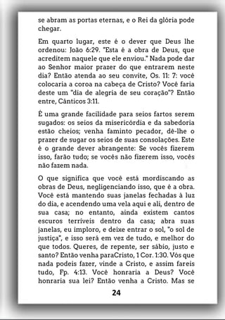 se abram as portas eternas, e o Rei da glória pode
chegar.
Em quarto lugar, este é o dever que Deus lhe
ordenou: João 6:29. "Esta é a obra de Deus, que
acreditem naquele que ele enviou." Nada pode dar
ao Senhor maior prazer do que entrarem neste
dia? Então atenda ao seu convite, Os. 11: 7: você
colocaria a coroa na cabeça de Cristo? Você faria
deste um "dia de alegria de seu coração"? Então
entre, Cânticos 3:11.
É uma grande facilidade para seios fartos serem
sugados: os seios da misericórdia e da sabedoria
estão cheios; venha faminto pecador, dê-lhe o
prazer de sugar os seios de suas consolações. Este
é o grande dever abrangente: Se vocês fizerem
isso, farão tudo; se vocês não fizerem isso, vocês
não fazem nada.
O que significa que você está mordiscando as
obras de Deus, negligenciando isso, que é a obra.
Você está mantendo suas janelas fechadas à luz
do dia, e acendendo uma vela aqui e ali, dentro de
sua casa; no entanto, ainda existem cantos
escuros terríveis dentro da casa; abra suas
janelas, eu imploro, e deixe entrar o sol, "o sol de
justiça", e isso será em vez de tudo, e melhor do
que todos. Queres, de repente, ser sábio, justo e
santo? Então venha paraCristo, 1 Cor. 1:30. Vós que
nada podeis fazer, vinde a Cristo, e assim fareis
tudo, Fp. 4:13. Você honraria a Deus? Você
honraria sua lei? Então venha a Cristo. Mas se
24
 