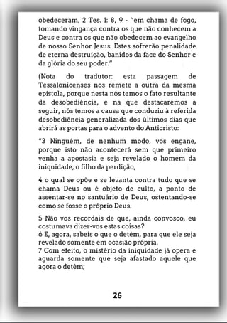 obedeceram, 2 Tes. 1: 8, 9 - “em chama de fogo,
tomando vingança contra os que não conhecem a
Deus e contra os que não obedecem ao evangelho
de nosso Senhor Jesus. Estes sofrerão penalidade
de eterna destruição, banidos da face do Senhor e
da glória do seu poder.”
(Nota do tradutor: esta passagem de
Tessalonicenses nos remete a outra da mesma
epístola, porque nesta nós temos o fato resultante
da desobediência, e na que destacaremos a
seguir, nós temos a causa que conduziu à referida
desobediência generalizada dos últimos dias que
abrirá as portas para o advento do Anticristo:
“3 Ninguém, de nenhum modo, vos engane,
porque isto não acontecerá sem que primeiro
venha a apostasia e seja revelado o homem da
iniquidade, o filho da perdição,
4 o qual se opõe e se levanta contra tudo que se
chama Deus ou é objeto de culto, a ponto de
assentar-se no santuário de Deus, ostentando-se
como se fosse o próprio Deus.
5 Não vos recordais de que, ainda convosco, eu
costumava dizer-vos estas coisas?
6 E, agora, sabeis o que o detém, para que ele seja
revelado somente em ocasião própria.
7 Com efeito, o mistério da iniquidade já opera e
aguarda somente que seja afastado aquele que
agora o detém;
26
 
