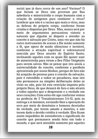 social que já dura cerca de um ano? Vacinas? O
que fariam se Deus não provesse por Sua
sabedoria e misericórdia o corpo humano com a
criação de antígenos para combater o vírus?
Lembrar que não é a vacina que mata o vírus, mas
as defesas do próprio corpo, conforme foram
criadas e dispostas por Deus. Mas, nunca será por
meio de argumentos persuasivos visíveis e
naturais que alguém se disporá a atender ao
convite à salvação por Cristo, uma vez que não há
outro instrumento de acesso a Ele senão somente
a fé, que opera de modo silencioso e invisível,
conforme a atração espiritual e sobrenatural
exercida por Deus através do Espírito Santo,
inclinando aqueles com os quais Ele quiser usar
de misericórdia para virem a Seu Filho Unigênito
para serem salvos. Não se pense que isto anula a
universalidade do convite, conforme a parábola
apresentada por nosso Senhor, porque de fato não
há acepção de pessoas para o convite da salvação,
pois é estendido a todos os pecadores, mas isto
não permanece na simples deliberação deles se
virão ou não, pois há esta restrição imposta pelo
próprio Deus, de que deixará de fora e não atrairá
a todos aqueles que o desprezem e a verdade em
seus corações. Com estes ele age conforme vemos
na profecia de 2 Tessalonicenses 2.4-12, pois os
entrega a si mesmos, enviando-lhes a operação do
erro por meio de demônios e homens desviados
da verdade, por terem amado a mentira, e não
terem dado o devido crédito à verdade. Eles ficam
assim impedidos de entenderem o significado do
convite que permanece sendo feito em todo o
mundo, e que será atendido somente por aqueles
28
 