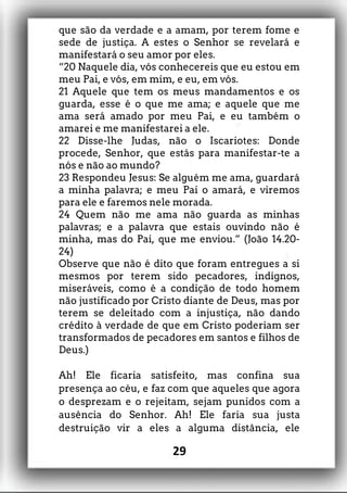 que são da verdade e a amam, por terem fome e
sede de justiça. A estes o Senhor se revelará e
manifestará o seu amor por eles.
“20 Naquele dia, vós conhecereis que eu estou em
meu Pai, e vós, em mim, e eu, em vós.
21 Aquele que tem os meus mandamentos e os
guarda, esse é o que me ama; e aquele que me
ama será amado por meu Pai, e eu também o
amarei e me manifestarei a ele.
22 Disse-lhe Judas, não o Iscariotes: Donde
procede, Senhor, que estás para manifestar-te a
nós e não ao mundo?
23 Respondeu Jesus: Se alguém me ama, guardará
a minha palavra; e meu Pai o amará, e viremos
para ele e faremos nele morada.
24 Quem não me ama não guarda as minhas
palavras; e a palavra que estais ouvindo não é
minha, mas do Pai, que me enviou.” (João 14.20-
24)
Observe que não é dito que foram entregues a si
mesmos por terem sido pecadores, indignos,
miseráveis, como é a condição de todo homem
não justificado por Cristo diante de Deus, mas por
terem se deleitado com a injustiça, não dando
crédito à verdade de que em Cristo poderiam ser
transformados de pecadores em santos e filhos de
Deus.)
Ah! Ele ficaria satisfeito, mas confina sua
presença ao céu, e faz com que aqueles que agora
o desprezam e o rejeitam, sejam punidos com a
ausência do Senhor. Ah! Ele faria sua justa
destruição vir a eles a alguma distância, ele
29
 