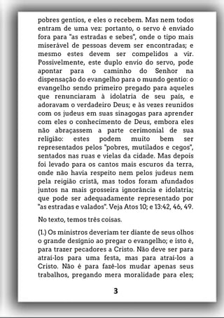 pobres gentios, e eles o recebem. Mas nem todos
entram de uma vez: portanto, o servo é enviado
fora para "as estradas e sebes", onde o tipo mais
miserável de pessoas devem ser encontradas; e
mesmo estes devem ser compelidos a vir.
Possivelmente, este duplo envio do servo, pode
apontar para o caminho do Senhor na
dispensação do evangelho para o mundo gentio: o
evangelho sendo primeiro pregado para aqueles
que renunciaram à idolatria de seu país, e
adoravam o verdadeiro Deus; e às vezes reunidos
com os judeus em suas sinagogas para aprender
com eles o conhecimento de Deus, embora eles
não abraçassem a parte cerimonial de sua
religião: estes podem muito bem ser
representados pelos "pobres, mutilados e cegos",
sentados nas ruas e vielas da cidade. Mas depois
foi levado para os cantos mais escuros da terra,
onde não havia respeito nem pelos judeus nem
pela reigião cristã, mas todos foram afundados
juntos na mais grosseira ignorância e idolatria;
que pode ser adequadamente representado por
"as estradas e valados". Veja Atos 10; e 13:42, 46, 49.
No texto, temos três coisas.
(1.) Os ministros deveriam ter diante de seus olhos
o grande desígnio ao pregar o evangelho; e isto é,
para trazer pecadores a Cristo. Não deve ser para
atraí-los para uma festa, mas para atraí-los a
Cristo. Não é para fazê-los mudar apenas seus
trabalhos, pregando mera moralidade para eles;
3
 