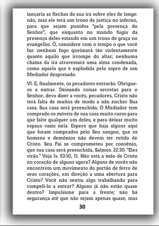 lançaria as flechas de sua ira sobre eles de longe:
não, mas ele terá um trono de justiça no inferno,
para que sejam punidos "pela presença do
Senhor", que enquanto no mundo fugiu da
presença deles estando em um trono de graça no
evangelho. Ó, considere com o tempo o que você
faz: nenhum fogo queimará tão violentamente
quanto aquilo que irrompe do altar; nenhuma
chama da ira atravessará uma alma condenada,
como aquela que é explodida pelo sopro de um
Mediador desprezado.
VI. E, finalmente, os pecadores entrarão. Obrigue-
os a entrar. Deixando coisas secretas para o
Senhor, devo dizer a vocês, pecadores, Cristo não
terá falta de muitos de modo a não encher Sua
casa. Sua casa será preenchida. O Mediador tem
comprado os móveis de sua casa muito caros para
que falte qualquer um deles, e para deixar muito
espaço vazio nela. Espero que haja alguns aqui
que foram comprados pelo Seu sangue, que os
homens e demônios não devem ter retido de
Cristo. Seu Pai se comprometeu por convênio,
que sua casa será preenchida, Salmos. 22:30. "Eles
virão." Veja Is. 53:10, 11. Não está a mão de Cristo
no coração de alguns agora? Alguns de vocês não
encontrem um movimento do portão de ferro de
seus corações, em direção a uma abertura para
Cristo? Você não sentiu algo trabalhando para
compeli-lo a entrar? Alguns já não estão quase
dentro? Impulsione para a frente; não há
segurança até que não sejam apenas quase, mas
30
 