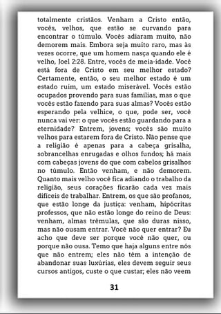 totalmente cristãos. Venham a Cristo então,
vocês, velhos, que estão se curvando para
encontrar o túmulo. Vocês adiaram muito, não
demorem mais. Embora seja muito raro, mas às
vezes ocorre, que um homem nasça quando ele é
velho, Joel 2:28. Entre, vocês de meia-idade. Você
está fora de Cristo em seu melhor estado?
Certamente, então, o seu melhor estado é um
estado ruim, um estado miserável. Vocês estão
ocupados provendo para suas famílias, mas o que
vocês estão fazendo para suas almas? Vocês estão
esperando pela velhice, o que, pode ser, você
nunca vai ver: o que vocês estão guardando para a
eternidade? Entrem, jovens; vocês são muito
velhos para estarem fora de Cristo. Não pense que
a religião é apenas para a cabeça grisalha,
sobrancelhas enrugadas e olhos fundos; há mais
com cabeças jovens do que com cabelos grisalhos
no túmulo. Então venham, e não demorem.
Quanto mais velho você fica adiando o trabalho da
religião, seus corações ficarão cada vez mais
difíceis de trabalhar. Entrem, os que são profanos,
que estão longe da justiça: venham, hipócritas
professos, que não estão longe do reino de Deus:
venham, almas trêmulas, que são duras nisso,
mas não ousam entrar. Você não quer entrar? Eu
acho que deve ser porque você não quer, ou
porque não ousa. Temo que haja alguns entre nós
que não entrem; eles não têm a intenção de
abandonar suas luxúrias, eles devem seguir seus
cursos antigos, custe o que custar; eles não veem
31
 