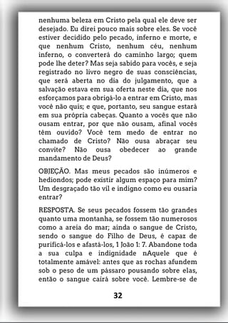 nenhuma beleza em Cristo pela qual ele deve ser
desejado. Eu direi pouco mais sobre eles. Se você
estiver decidido pelo pecado, inferno e morte, e
que nenhum Cristo, nenhum céu, nenhum
inferno, o converterá do caminho largo; quem
pode lhe deter? Mas seja sabido para vocês, e seja
registrado no livro negro de suas consciências,
que será aberta no dia do julgamento, que a
salvação estava em sua oferta neste dia, que nos
esforçamos para obrigá-lo a entrar em Cristo, mas
você não quis; e que, portanto, seu sangue estará
em sua própria cabeças. Quanto a vocês que não
ousam entrar, por que não ousam, afinal vocês
têm ouvido? Você tem medo de entrar no
chamado de Cristo? Não ousa abraçar seu
convite? Não ousa obedecer ao grande
mandamento de Deus?
OBJEÇÃO. Mas meus pecados são inúmeros e
hediondos; pode existir algum espaço para mim?
Um desgraçado tão vil e indigno como eu ousaria
entrar?
RESPOSTA. Se seus pecados fossem tão grandes
quanto uma montanha, se fossem tão numerosos
como a areia do mar; ainda o sangue de Cristo,
sendo o sangue do Filho de Deus, é capaz de
purificá-los e afastá-los, 1 João 1: 7. Abandone toda
a sua culpa e indignidade nAquele que é
totalmente amável: antes que as rochas afundem
sob o peso de um pássaro pousando sobre elas,
então o sangue cairá sobre você. Lembre-se de
32
 