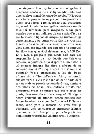que ninguém é obrigado a entrar, ninguém é
chamado, senão o vil e indigno, Mat. 9:13. Sua
doença deve mantê-lo longe do médico? Não ousa
vir à fonte para se lavar, porque é impuro? Para
quem está aberta a fonte, senão para pecadores
impuros? A ceia do evangelho, embora cara de
fato, foi fornecida para ninguém, senão para
aqueles que eram indignos de uma gota d'água,e
muito mais, indignos do sangue de Cristo. Esteja
certo, amado, a pergunta entre Cristo e você não
é, se Cristo vai ou não se rebaixar a ponto de lavar
uma alma tão imunda em seu próprio sangue?
Aquilo é uma questão já determinada, Is. 1:18. Zac.
13: 1. Mas a pergunta que ainda está para ser
respondida, é, se ou não, depois que Cristo se
rebaixou a ponto de estar disposto a fazer isso, a
vil criatura indigna lhe dará a afronta de se
rebaixar em vão? O que você diz sobre essa
questão? Vocês afrontaram a lei de Deus;
afrontarrão o filho deDeus também, recusando
sua oferta? Se a vileza e a indignidade pudessem
ter mantido os pecadores fora de Cristo, nenhum
dos filhos de Adão teria entrado. Cristo não
encontrou todos os santos que agora estão na
glória, descansando em seu sangue? Há algum
agora andando de branco, senão aqueles que
foram lavados no sangue do Cordeiro? Folheie a
Bíblia, olhe para a história de eras que já
passaram, veja se consegue encontrar alguém
que morreu em Sua porta, que não podia ser
admitido porque era tão vil, miserável, e indigno.
33
 