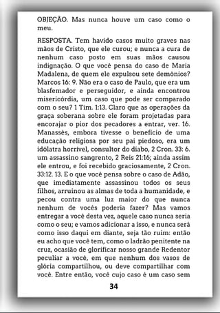 OBJEÇÃO. Mas nunca houve um caso como o
meu.
RESPOSTA. Tem havido casos muito graves nas
mãos de Cristo, que ele curou; e nunca a cura de
nenhum caso posto em suas mãos causou
indignação. O que você pensa do caso de Maria
Madalena, de quem ele expulsou sete demônios?
Marcos 16: 9. Não era o caso de Paulo, que era um
blasfemador e perseguidor, e ainda encontrou
misericórdia, um caso que pode ser comparado
com o seu? 1 Tim. 1:13. Claro que as operações da
graça soberana sobre ele foram projetadas para
encorajar o pior dos pecadores a entrar, ver. 16.
Manassés, embora tivesse o benefício de uma
educação religiosa por seu pai piedoso, era um
idólatra horrível, consultor do diabo, 2 Cron. 33: 6.
um assassino sangrento, 2 Reis 21:16; ainda assim
ele entrou, e foi recebido graciosamente, 2 Cron.
33:12. 13. E o que você pensa sobre o caso de Adão,
que imediatamente assassinou todos os seus
filhos, arruinou as almas de toda a humanidade, e
pecou contra uma luz maior do que nunca
nenhum de vocês poderia fazer? Mas vamos
entregar a você desta vez, aquele caso nunca seria
como o seu; e vamos adicionar a isso, e nunca será
como isso daqui em diante, seja tão ruim: então
eu acho que você tem, como o ladrão penitente na
cruz, ocasião de glorificar nosso grande Redentor
peculiar a você, em que nenhum dos vasos de
glória compartilhou, ou deve compartilhar com
você. Entre então, você cujo caso é um caso sem
34
 