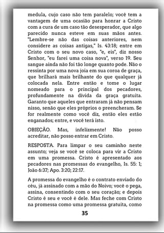 medula, cujo caso não tem paralelo; você tem a
vantagem de uma ocasião para honrar a Cristo
com a cura de um caso tão desesperador, que algo
parecido nunca esteve em suas mãos antes.
"Lembre-se não das coisas anteriores, nem
considere as coisas antigas," Is. 43:18; entre em
Cristo com o seu novo caso, "e, eis", diz nosso
Senhor, "eu farei uma coisa nova", verso 19. Seu
sangue ainda não foi tão longe quanto pode. Não o
ressinta por uma nova joia em sua coroa de graça,
que brilhará mais brilhante do que qualquer já
colocada nela. Entre então e tome o lugar
nomeado para o principal dos pecadores,
profundamente na dívida da graça gratuita.
Garanto que aqueles que entraram já não pensam
nisso, senão que eles próprios o preencheram. Se
for realmente como você diz, então eles estão
enganados; entre, e você terá isto.
OBJEÇÃO. Mas, infelizmente! Não posso
acreditar, não posso entrar em Cristo.
RESPOSTA. Para limpar o seu caminho neste
assunto; veja se você se coloca para vir a Cristo
em uma promessa. Cristo é apresentado aos
pecadores nas promessas do evangelho, Is. 55: 1;
João 6:37; Apo. 3:20; 22:17.
A promessa do evangelho é o contrato enviado do
céu, já assinado com a mão do Noivo; você o pega,
assina, consentindo com o seu coração; e depois
Cristo é seu e você é dele. Mas feche com Cristo
na promessa como uma promessa gratuita, como
35
 