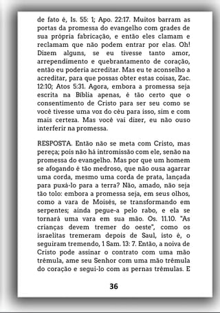 de fato é, Is. 55: 1; Apo. 22:17. Muitos barram as
portas da promessa do evangelho com grades de
sua própria fabricação, e então eles clamam e
reclamam que não podem entrar por elas. Oh!
Dizem alguns, se eu tivesse tanto amor,
arrependimento e quebrantamento de coração,
então eu poderia acreditar. Mas eu te aconselho a
acreditar, para que possas obter estas coisas, Zac.
12:10; Atos 5:31. Agora, embora a promessa seja
escrita na Bíblia apenas, é tão certo que o
consentimento de Cristo para ser seu como se
você tivesse uma voz do céu para isso, sim e com
mais certeza. Mas você vai dizer, eu não ouso
interferir na promessa.
RESPOSTA. Então não se meta com Cristo, mas
pereça; pois não há intromissão com ele, senão na
promessa do evangelho. Mas por que um homem
se afogando é tão medroso, que não ousa agarrar
uma corda, mesmo uma corda de prata, lançada
para puxá-lo para a terra? Não, amado, não seja
tão tolo: embora a promessa seja, em seus olhos,
como a vara de Moisés, se transformando em
serpentes; ainda pegue-a pelo rabo, e ela se
tornará uma vara em sua mão. Os. 11.10. "As
crianças devem tremer do oeste", como os
israelitas tremeram depois de Saul, isto é, o
seguiram tremendo, 1 Sam. 13: 7. Então, a noiva de
Cristo pode assinar o contrato com uma mão
trêmula, ame seu Senhor com uma mão trêmula
do coração e segui-lo com as pernas trêmulas. E
36
 