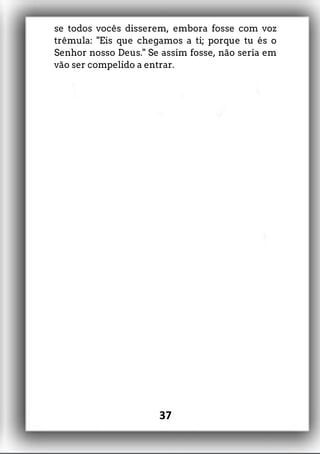 se todos vocês disserem, embora fosse com voz
trêmula: "Eis que chegamos a ti; porque tu és o
Senhor nosso Deus." Se assim fosse, não seria em
vão ser compelido a entrar.
37
 