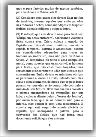 mas é para fazê-los mudar de mestre também,
para trazê-los em Cristo pela fé.
(2.) Considere com quem eles devem lidar no fim
de trazê-los; mesmo aqueles que estão parados
nas rodovias e sebes, como mendigos em trapos e
feridas, os mais indignos e vis pecadores.
(3.) O método que eles devem usar para trazê-los:
"Obriguem-nos a entrarem", não usando violência
física contra eles. Cristo coloca a espada do
Espírito nas mãos de seus ministros, mas não a
espada temporal. Tortura e assassinato, podem
ser considerados adequados para trazer os
homens ao Anticristo, mas não para trazê-los a
Cristo. A compulsão no texto é uma compulsão
moral, como aqueles que usam convidar homens
para festas, que não costumam forçá-los, mas
seriamente e sinceramente lidar com eles até que
consentissem. Então devem os ministros obrigar
os pecadores a virem a Cristo, lidando com eles
séria e afetuosamente, de modo que os pecadores
possam ver que eles estão cumprindo com zelo a
missão de seu Mestre. Devemos dar-lhes convites
e ofertas encantadores do evangelho, por um
lado, e colocar diante deles o "terror do Senhor",
por outro lado, que se os homens irão para o
inferno, eles podem ir com uma testemunha. O
convite aqui está sugerindo aquela eficácia do
Espírito, que acompanha a palavra, para a
conversão dos eleitos; que não força, mas
docemente solicita que eles entrem.
4
 