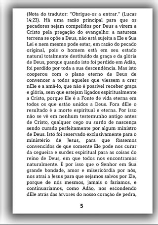 (Nota do tradutor: “Obrigue-os a entrar.” (Lucas
14:23). Há uma razão principal para que os
pecadores sejam compelidos por Deus a virem a
Cristo pela pregação do evangelho: a natureza
terrena se opõe a Deus, não está sujeita a Ele e Sua
Lei e nem mesmo pode estar, em razão do pecado
original, pois o homem está em seu estado
natural totalmente destituído da graça e da glória
de Deus, porque quando isto foi perdido em Adão,
foi perdido por toda a sua descendência. Mas isto
cooperou com o plano eterno de Deus de
convencer a todos aqueles que viessem a crer
nEle e a amá-lo, que não é possível receber graça
e glória, sem que estejam ligados espiritualmente
a Cristo, porque Ele é a Fonte de vida eterna em
todos os que estão unidos a Deus. Fora dEle o
resultado é a morte espiritual e eterna. Por isso
não se vê em nenhum testemunho antigo antes
de Cristo, qualquer cego ou surdo de nascença
sendo curado perfeitamente por algum ministro
de Deus. Isto foi reservado exclusivamente para o
ministério de Jesus, para que fôssemos
convencidos de que somente Ele pode nos curar
da cegueira e surdez espiritual para as coisas do
reino de Deus, em que todos nos encontramos
naturalmente. É por isso que o Senhor em Sua
grande bondade, amor e misericórdia por nós,
nos atrai a Jesus para que sejamos salvos por Ele,
porque de nós mesmos, jamais o faríamos, e
continuaríamos, como Adão, nos escondendo
dEle atrás das árvores do nosso coração de pedra,
5
 