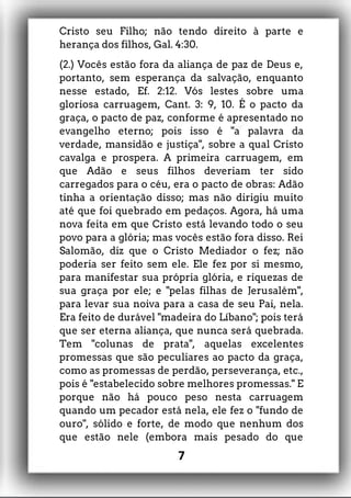 Cristo seu Filho; não tendo direito à parte e
herança dos filhos, Gal. 4:30.
(2.) Vocês estão fora da aliança de paz de Deus e,
portanto, sem esperança da salvação, enquanto
nesse estado, Ef. 2:12. Vós lestes sobre uma
gloriosa carruagem, Cant. 3: 9, 10. É o pacto da
graça, o pacto de paz, conforme é apresentado no
evangelho eterno; pois isso é "a palavra da
verdade, mansidão e justiça", sobre a qual Cristo
cavalga e prospera. A primeira carruagem, em
que Adão e seus filhos deveriam ter sido
carregados para o céu, era o pacto de obras: Adão
tinha a orientação disso; mas não dirigiu muito
até que foi quebrado em pedaços. Agora, há uma
nova feita em que Cristo está levando todo o seu
povo para a glória; mas vocês estão fora disso. Rei
Salomão, diz que o Cristo Mediador o fez; não
poderia ser feito sem ele. Ele fez por si mesmo,
para manifestar sua própria glória, e riquezas de
sua graça por ele; e "pelas filhas de Jerusalém",
para levar sua noiva para a casa de seu Pai, nela.
Era feito de durável "madeira do Líbano"; pois terá
que ser eterna aliança, que nunca será quebrada.
Tem "colunas de prata", aquelas excelentes
promessas que são peculiares ao pacto da graça,
como as promessas de perdão, perseverança, etc.,
pois é "estabelecido sobre melhores promessas." E
porque não há pouco peso nesta carruagem
quando um pecador está nela, ele fez o "fundo de
ouro", sólido e forte, de modo que nenhum dos
que estão nele (embora mais pesado do que
7
 