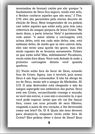 montanhas de bronze) cairão por ele: porque "o
fundamento de Deus fica seguro, tendo este selo,
o Senhor conhece aqueles que são seus," 2 Tim.
2:19; eles são garantidos pelo eterno decreto de
eleição de Deus. Nem tempestades de ira podem
cair sobre aqueles que estão nela; pois tem uma
cobertura do sangue púrpura de Jesus Cristo. "No
meio disso, a parte interna "dela" é pavimentada
com amor: "o amor alinha a carruagem; está
acima deles, está em cada mão deles; sim, está
embaixo deles, de modo que se eles caírem dela,
eles não terão uma queda tão grave, mas eles
serão capazes de se levantar novamente. Felizes
os que estão nela! Mas, infelizmente! Pecadores,
vocês estão fora disso. Você está deitado lá onde a
primeira carruagem deixou você quando
quebrou.
(3.) Vocês estão fora do favor de Deus, estando
fora de Cristo. Agora, isso é terrível, pois nosso
Deus é um fogo consumidor. E não há abrigo da
ira de Deus, senão sob o sangue do Mediador, Ef.
2:13. O anjo destruidor está chegando e não há
sangue aspergido nas ombreiras das portas. Deus
está em Cristo, reconciliando consigo o mundo;
se você não entrar, e caso não o encontre lá, o que
você pode esperar senão que ele vai lhe lançar
fora, como um urso privado de seus filhotes,
rasgando a junta de seu coração, e lhe devorando
como um leão? Os. 13: 8. Quais são seus deveres
para alcançá-lo, enquanto vocês estão fora de
Cristo? Eles podem obter o favor de Deus? Suas
8
 
