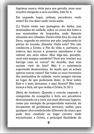 lágrimas nunca virão para sua garrafa, nem suas
orações chegarão a seus ouvidos, João 14: 6.
Em segundo lugar, saibam, pecadores, onde
estão? Eu vou dizer onde vocês estão.
(1.) Vocês estão nas pastagens do diabo, nas
montanhas da vaidade, sobre as covas dos leões e
nas montanhas de leopardos, onde Satanás
alimenta seu rebanho. Vocês estão fora da casa de
Deus, vagando no exterior por pão, implorando às
portas do mundo, dizendo: Onde está? Vós não
conheceis a Cristo, o Pão da vida; e, portanto, o
esterco dos lucros e prazeres mundanos é tão
valioso aos seus olhos. Mas diga-me, pecador,
você está sempre satisfeito? Você iria "encher sua
barriga com as cascas" do mundo; mas elas
saciam você de fato? Não é a substância
espremida dessescoisas, de modo que as achais
apenas cascas vazias? Em todas as suas travessias
das montanhas da vaidade, vocês sempre vieram
ao lugar de que pudessem dizer, (e ficar nele),
Este é o meu descanso, e aqui ficarei? Não nem
nunca o fará, até que venha a Cristo, Is. 55: 2.
(Nota do tradutor: Quando o convite segundo a
compulsão do evangelho é feito aos pecadores
direcionando-os a irem aos mais diversos lugares,
como por exemplo da prosperidade material, do
livramento de problemas terrenos, enfim, para
qualquer alvo estabelecido diferente do único que
pode lhes conduzir ao lugar correto onde
encontrarão a Cristo, a principal finalidade da
9
 