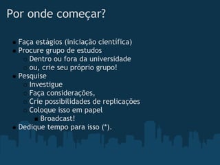 Por onde começar?

  Faça estágios (iniciação científica)
  Procure grupo de estudos
     Dentro ou fora da universidade
     ou, crie seu próprio grupo!
  Pesquise
     Investigue
     Faça considerações,
     Crie possibilidades de replicações
     Coloque isso em papel
        Broadcast!
  Dedique tempo para isso (*).
 