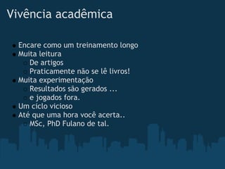 Vivência acadêmica  

  Encare como um treinamento longo
  Muita leitura
     De artigos
     Praticamente não se lê livros!
  Muita experimentação
     Resultados são gerados ...
     e jogados fora.
  Um ciclo vicioso
  Até que uma hora você acerta.. 
     MSc, PhD Fulano de tal.
 