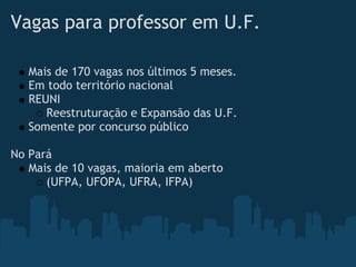 Vagas para professor em U.F.

   Mais de 170 vagas nos últimos 5 meses.
   Em todo território nacional
   REUNI
      Reestruturação e Expansão das U.F.
   Somente por concurso público
 
No Pará
   Mais de 10 vagas, maioria em aberto
      (UFPA, UFOPA, UFRA, IFPA)
 