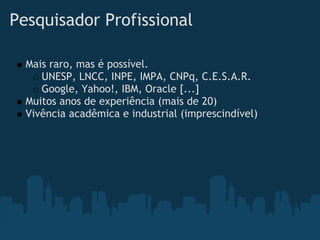 Pesquisador Profissional

  Mais raro, mas é possível. 
     UNESP, LNCC, INPE, IMPA, CNPq, C.E.S.A.R.
     Google, Yahoo!, IBM, Oracle [...]
  Muitos anos de experiência (mais de 20)
  Vivência acadêmica e industrial (imprescindível) 
 