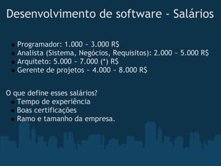 Desenvolvimento de software - Salários

   Programador: 1.000 ~ 3.000 R$
   Analista (Sistema, Negócios, Requisitos): 2.000 ~ 5.000 R$
   Arquiteto: 5.000 ~ 7.000 (*) R$
   Gerente de projetos ~ 4.000 ~ 8.000 R$


O que define esses salários?
   Tempo de experiência
   Boas certificações
   Ramo e tamanho da empresa.
 