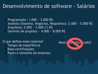 Desenvolvimento de software - Salários

   Programador: 1.000 ~ 3.000 R$
   Analista (Sistema, Negócios, Requisitos): 2.000 ~ 5.000 R$
   Arquiteto: 5.000 ~ 7.000 (*) R$
   Gerente de projetos ~ 4.000 ~ 8.000 R$


O que define esses salários?         Mestrado/ Doutorado?
   Tempo de experiência
   Boas certificações
   Ramo e tamanho da empresa.
 