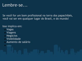 Lembre-se...

Se você for um bom profissional na terra dos papachibés,
você vai ser em qualquer lugar do Brasil, e do mundo!

Isso implica em:
    Vagas
    Viagens
    Negócios
    Visibilidade
    Aumento de salário
    .....
 