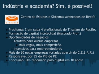 Indústria e academia? Sim, é possível!
          Centro de Estudos e Sistemas Avançados de Recife


  Problema: 3 em cada 4 profissionais de TI saiam de Recife.
  Formação de capital intelectual (Mestrado Prof.)
  Oportunidades de negócios
     Atrativo para outras empresas
        Mais vagas, mais competição.
     Incentivos para empreendedores
  Mais de 30 novas empresas (criadas apartir do C.E.S.A.R.)
  Responsavel por 3% do PIB de PE
  Conclusão: Um renomado polo digital em 10 anos!
 