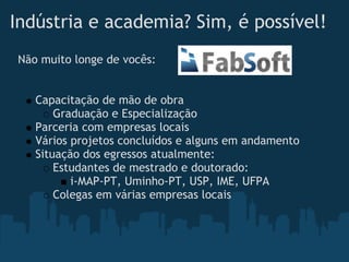 Indústria e academia? Sim, é possível!
Não muito longe de vocês:


   Capacitação de mão de obra
       Graduação e Especialização
   Parceria com empresas locais
   Vários projetos concluídos e alguns em andamento
   Situação dos egressos atualmente:
       Estudantes de mestrado e doutorado:
          i-MAP-PT, Uminho-PT, USP, IME, UFPA
       Colegas em várias empresas locais
 