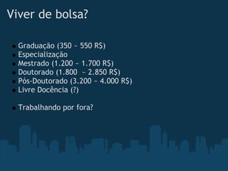 Viver de bolsa?   

    Graduação (350 ~ 550 R$)
    Especialização
    Mestrado (1.200 ~ 1.700 R$)
    Doutorado (1.800  ~ 2.850 R$)
    Pós-Doutorado (3.200 ~ 4.000 R$)
    Livre Docência (?)
 
    Trabalhando por fora?
 
