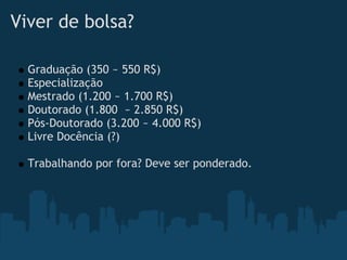 Viver de bolsa?   

    Graduação (350 ~ 550 R$)
    Especialização
    Mestrado (1.200 ~ 1.700 R$)
    Doutorado (1.800  ~ 2.850 R$)
    Pós-Doutorado (3.200 ~ 4.000 R$)
    Livre Docência (?)
 
    Trabalhando por fora? Deve ser ponderado.
 