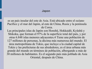 Japon
es un país insular del este de Asia. Está ubicado entre el océano
Pacífico y el mar del Japón, al este de China, Rusia y la península
de Corea.
Las principales islas de Japón son Honshū, Hokkaidō, Kyūshū y
Shikoku, que forman el 97% de la superficie total del país, y por
otras 6.848 islas menores adyacentes.4 Tiene una población de
127 millones de personas, la décima más numerosa del mundo. El
área metropolitana de Tokio, que incluye a la ciudad capital de
Tokio y las prefecturas de sus alrededores, es el área urbana más
grande del mundo en términos de población, albergando a más de
30 millones de habitantes. Es el segundo país más poblado de Asia
Oriental, después de China.
 