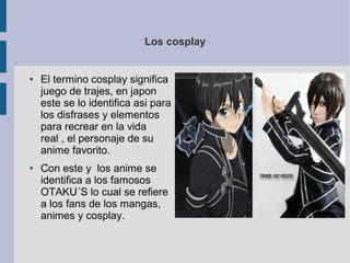 Los cosplay
● El termino cosplay significa
juego de trajes, en japon
este se lo identifica asi para
los disfrases y elementos
para recrear en la vida
real , el personaje de su
anime favorito.
● Con este y los anime se
identifica a los famosos
OTAKU´S lo cual se refiere
a los fans de los mangas,
animes y cosplay.
 