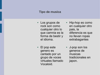 Tipo de musica
● Los grupos de
rock son como
cualquier otro lo
que camnia es la
forma de bestir y
el idioma.
● Hip-hop es como
en cualquier otro
pais, la
diferencia es que
no llevan ropas
extrabagantes
● J-pop son los
generos de
musicas
tradicionales en
japon.
● El pop este
genero es
cantado por un
grupo de voces
virtuales llamado
Vocaloid.
 